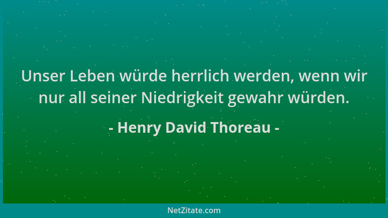 Henry David Thoreau - Unser Leben würde herrlich werden, wenn wir nur all seiner Niedrigkeit gewahr würden....