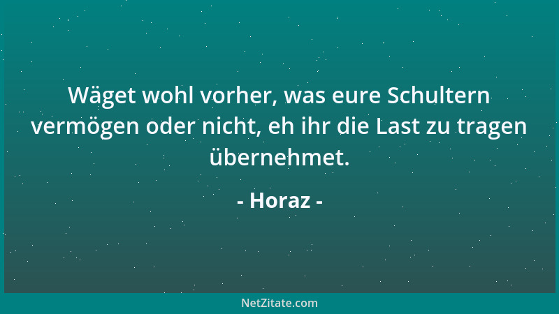Horaz - Wäget wohl vorher, was eure Schultern vermögen oder nicht, eh ihr die Last zu tragen übernehmet....