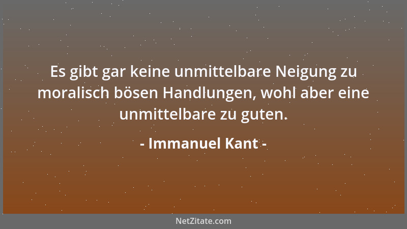 Immanuel Kant - Es gibt gar keine unmittelbare Neigung zu moralisch bösen Handlungen, wohl aber eine unmittelbare zu guten....