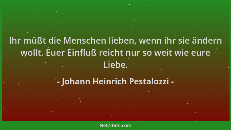 Johann Heinrich Pestalozzi - Ihr müßt die Menschen lieben, wenn ihr sie ändern wollt. Euer Einfluß reicht nur so weit wie e...