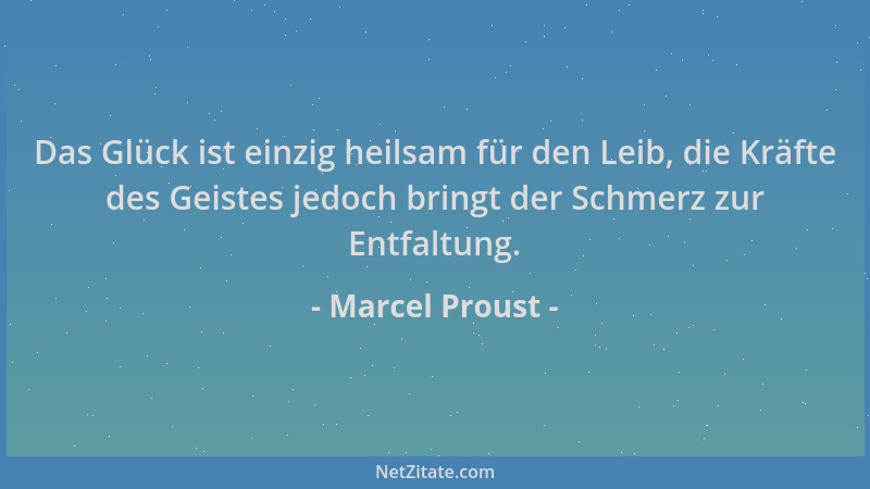 Marcel Proust - Das Glück ist einzig heilsam für den Leib, die Kräfte des Geistes jedoch bringt der Schmerz zur Entfaltung....