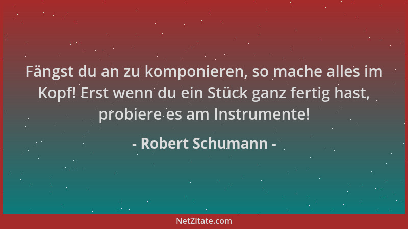 Robert Schumann - Fängst du an zu komponieren, so mache alles im Kopf! Erst wenn du ein Stück ganz fertig hast, probiere es...
