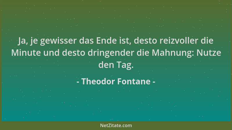 Theodor Fontane - Ja, je gewisser das Ende ist, desto reizvoller die Minute und desto dringender die Mahnung: Nutze den Tag...