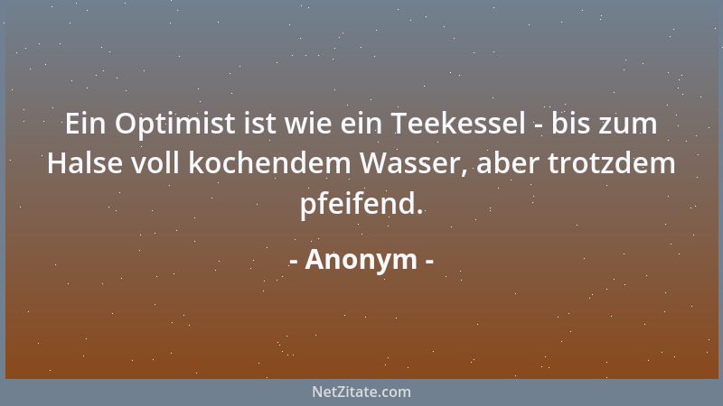 Anonym - Ein Optimist ist wie ein Teekessel - bis zum Halse voll kochendem Wasser, aber trotzdem pfeifend....