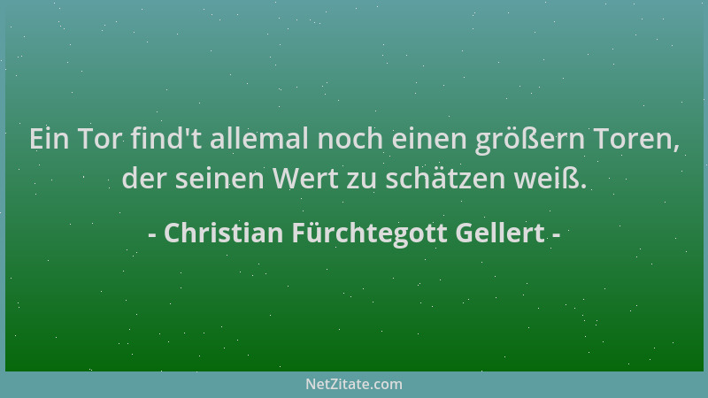Christian Fürchtegott Gellert - Ein Tor find 't allemal noch einen größern Toren, der seinen Wert zu schätzen weiß....