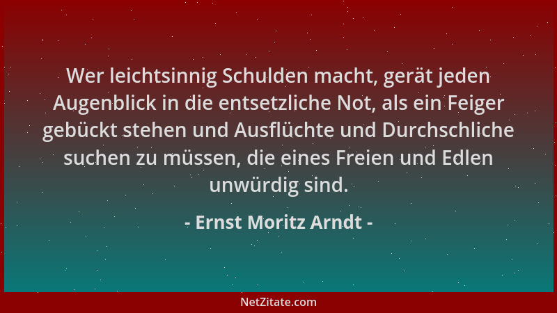 Ernst Moritz Arndt - Wer leichtsinnig Schulden macht, gerät jeden Augenblick in die entsetzliche Not, als ein Feiger gebück...