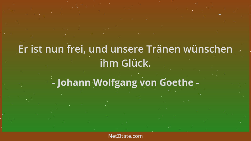 Johann Wolfgang von Goethe - Er ist nun frei, und unsere Tränen wünschen ihm Glück....