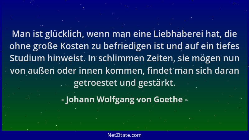 Johann Wolfgang von Goethe - Man ist glücklich, wenn man eine Liebhaberei hat, die ohne große Kosten zu befriedigen ist und...