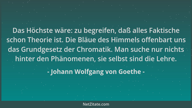 Johann Wolfgang von Goethe - Das Höchste wäre: zu begreifen, daß alles Faktische schon Theorie ist. Die Bläue des Himmels o...