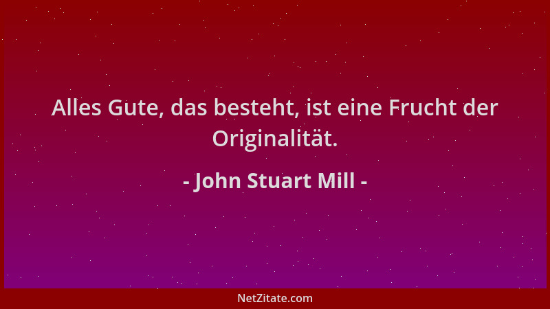 John Stuart Mill - Alles Gute, das besteht, ist eine Frucht der Originalität....