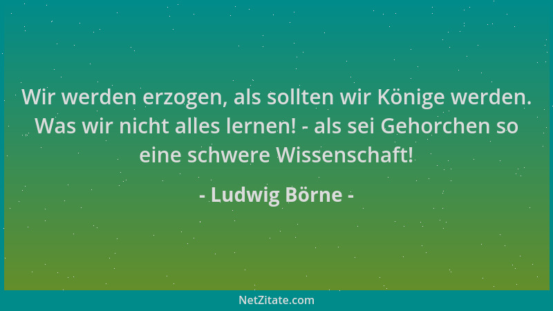 Ludwig Börne - Wir werden erzogen, als sollten wir Könige werden. Was wir nicht alles lernen! - als sei Gehorchen so eine s...