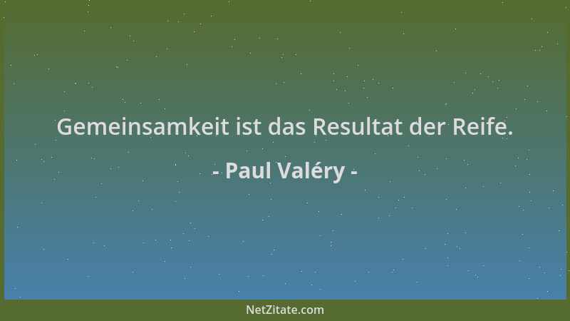 Paul Valéry - Gemeinsamkeit ist das Resultat der Reife....