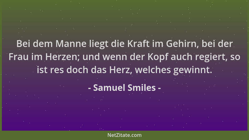 Samuel Smiles - Bei dem Manne liegt die Kraft im Gehirn, bei der Frau im Herzen; und wenn der Kopf auch regiert, so ist res...