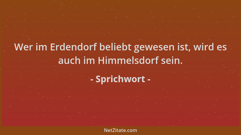 Sprichwort - Wer im Erdendorf beliebt gewesen ist, wird es auch im Himmelsdorf sein....