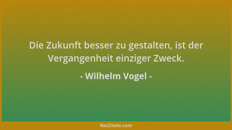 Wilhelm Vogel - Die Zukunft besser zu gestalten, ist der Vergangenheit einziger Zweck....