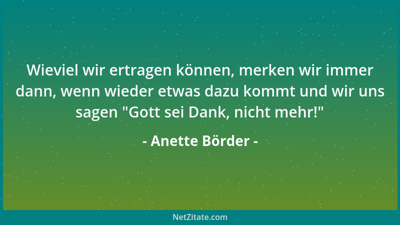 Anette Börder - Wieviel wir ertragen können, merken wir immer dann, wenn wieder etwas dazu kommt und wir uns sagen  "Gott se...