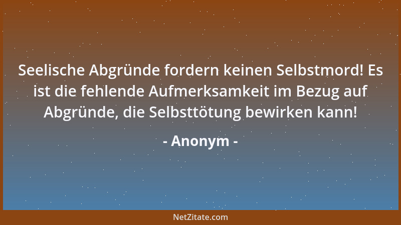 Anonym - Seelische Abgründe fordern keinen Selbstmord! Es ist die fehlende Aufmerksamkeit im Bezug auf Abgründe, die Selbst...