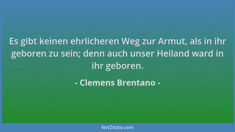 Clemens Brentano - Es gibt keinen ehrlicheren Weg zur Armut, als in ihr geboren zu sein; denn auch unser Heiland ward in ih...