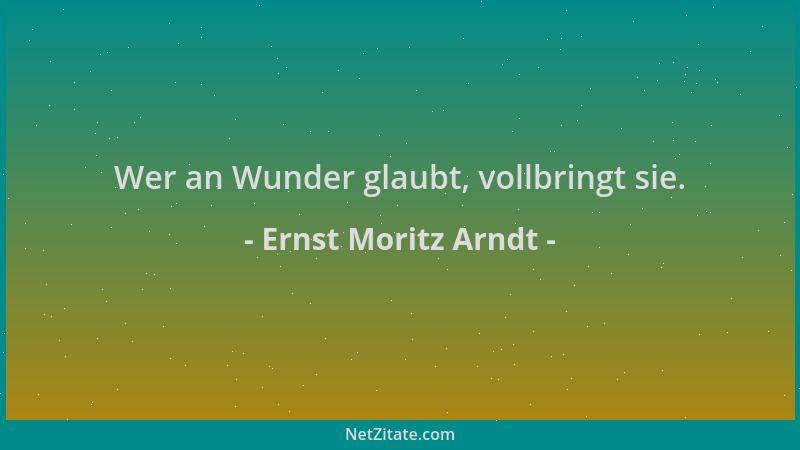 Ernst Moritz Arndt - Wer an Wunder glaubt, vollbringt sie....