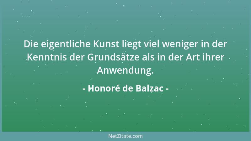 Honoré de Balzac - Die eigentliche Kunst liegt viel weniger in der Kenntnis der Grundsätze als in der Art ihrer Anwendung....