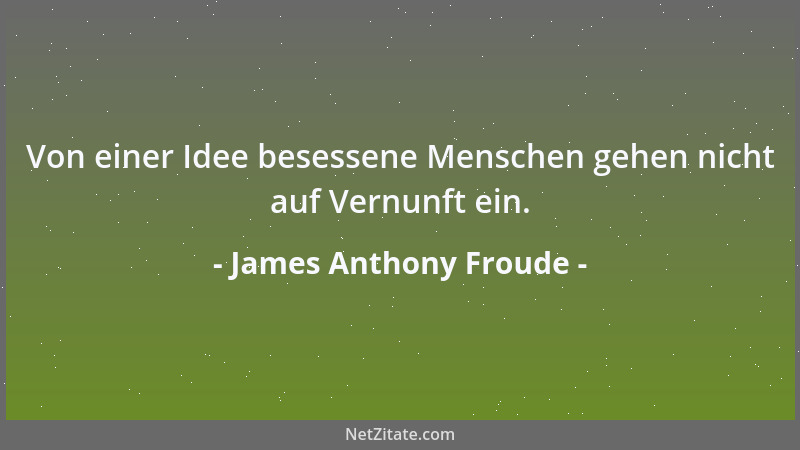 James Anthony Froude - Von einer Idee besessene Menschen gehen nicht auf Vernunft ein....