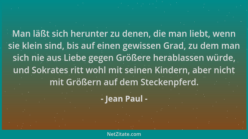 Jean Paul - Man läßt sich herunter zu denen, die man liebt, wenn sie klein sind, bis auf einen gewissen Grad, zu dem man si...