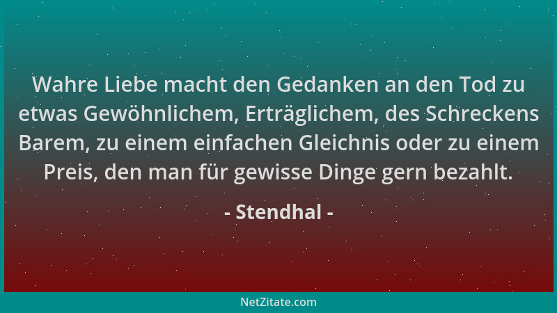Stendhal - Wahre Liebe macht den Gedanken an den Tod zu etwas Gewöhnlichem, Erträglichem, des Schreckens Barem, zu einem ei...