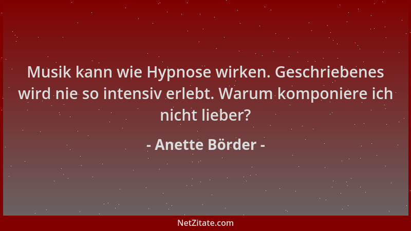 Anette Börder - Musik kann wie Hypnose wirken. Geschriebenes wird nie so intensiv erlebt. Warum komponiere ich nicht lieber...