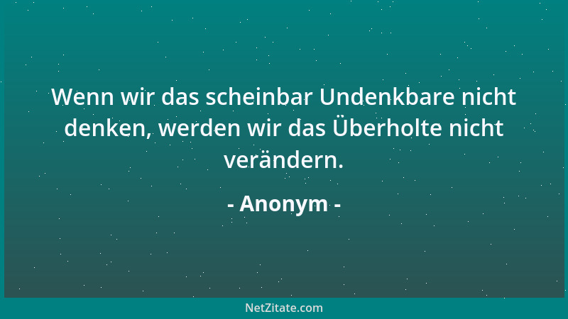 Anonym - Wenn wir das scheinbar Undenkbare nicht denken, werden wir das Überholte nicht verändern....