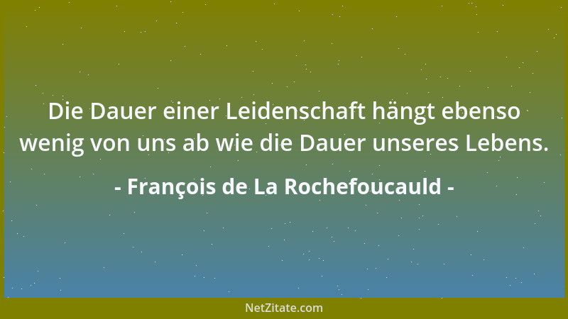 François de La Rochefoucauld - Die Dauer einer Leidenschaft hängt ebenso wenig von uns ab wie die Dauer unseres Lebens....