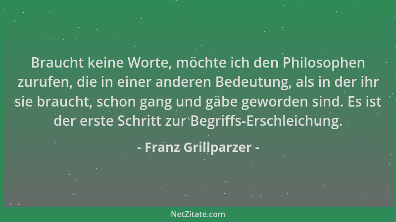 Franz Grillparzer - Braucht keine Worte, möchte ich den Philosophen zurufen, die in einer anderen Bedeutung, als in der ihr...