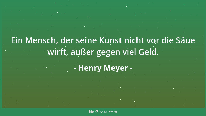 Henry Meyer - Ein Mensch, der seine Kunst nicht vor die Säue wirft, außer gegen viel Geld....