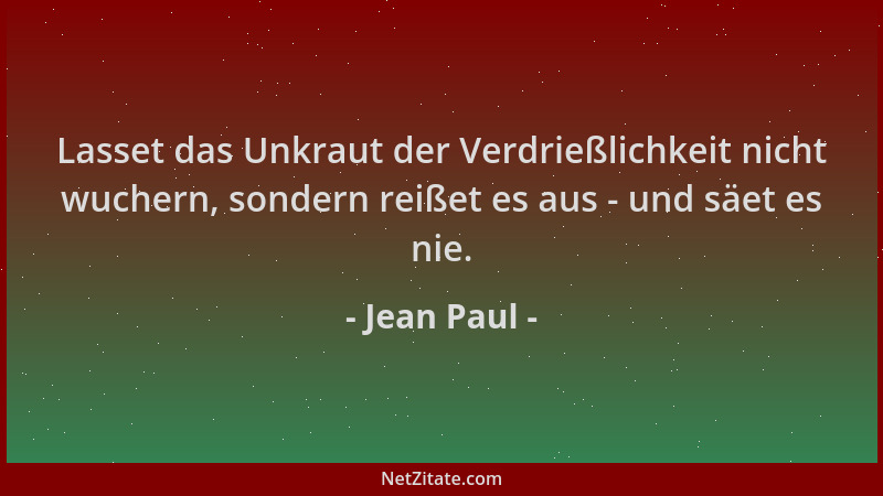 Jean Paul - Lasset das Unkraut der Verdrießlichkeit nicht wuchern, sondern reißet es aus - und säet es nie....