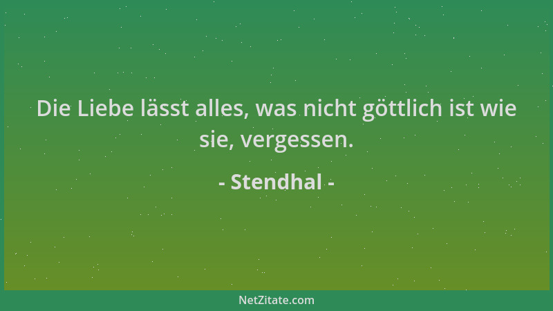 Stendhal - Die Liebe lässt alles, was nicht göttlich ist wie sie, vergessen....