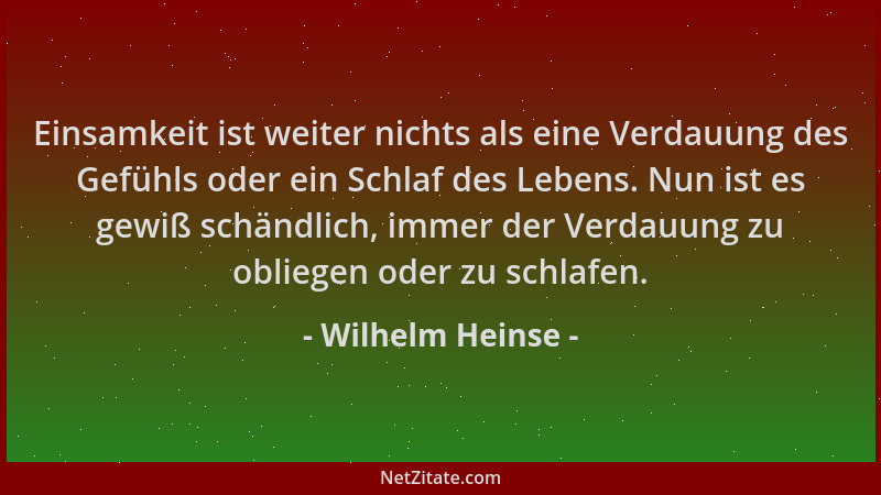 Wilhelm Heinse - Einsamkeit ist weiter nichts als eine Verdauung des Gefühls oder ein Schlaf des Lebens. Nun ist es gewiß s...