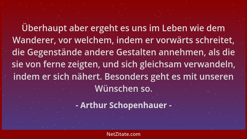 Arthur Schopenhauer - Überhaupt aber ergeht es uns im Leben wie dem Wanderer, vor welchem, indem er vorwärts schreitet, die...