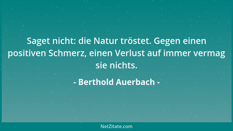 Berthold Auerbach - Saget nicht: die Natur tröstet. Gegen einen positiven Schmerz, einen Verlust auf immer vermag sie nicht...
