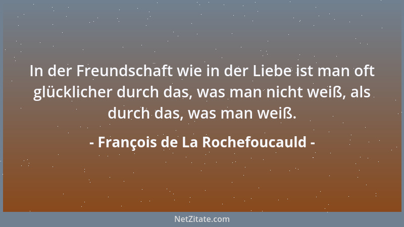 François de La Rochefoucauld - In der Freundschaft wie in der Liebe ist man oft glücklicher durch das, was man nicht weiß,...
