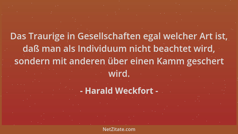 Harald Weckfort - Das Traurige in Gesellschaften egal welcher Art ist, daß man als Individuum nicht beachtet wird, sondern...