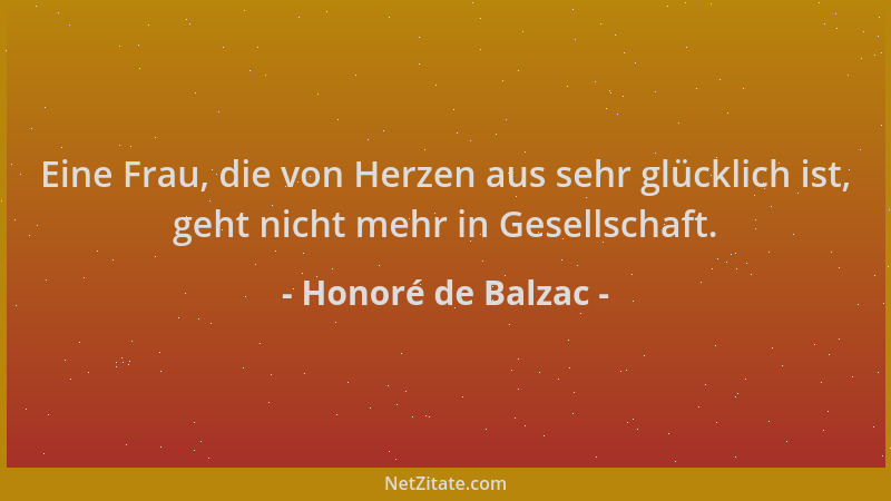 Honoré de Balzac - Eine Frau, die von Herzen aus sehr glücklich ist, geht nicht mehr in Gesellschaft....