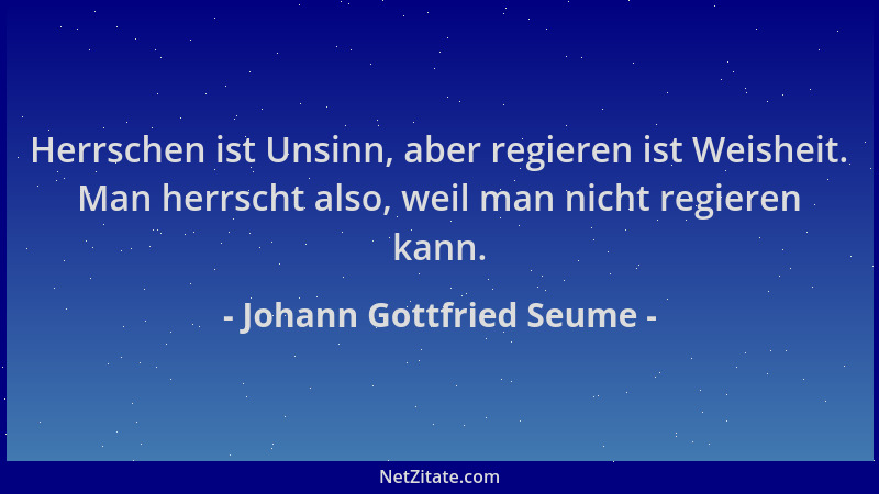 Johann Gottfried Seume - Herrschen ist Unsinn, aber regieren ist Weisheit. Man herrscht also, weil man nicht regieren kann....
