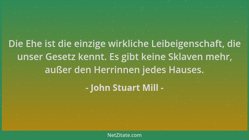 John Stuart Mill - Die Ehe ist die einzige wirkliche Leibeigenschaft, die unser Gesetz kennt. Es gibt keine Sklaven mehr, a...