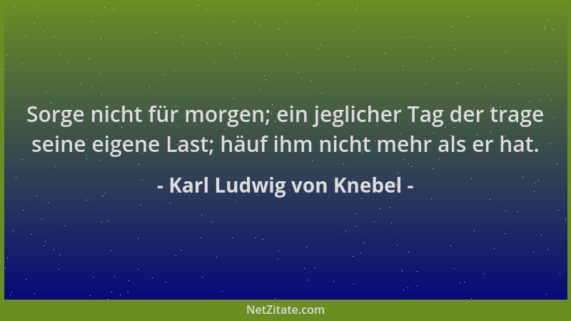 Karl Ludwig von Knebel - Sorge nicht für morgen; ein jeglicher Tag der trage seine eigene Last; häuf ihm nicht mehr als er...