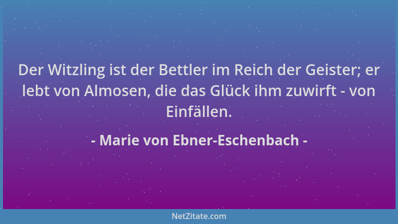 Marie von Ebner-Eschenbach - Der Witzling ist der Bettler im Reich der Geister; er lebt von Almosen, die das Glück ihm zuwi...