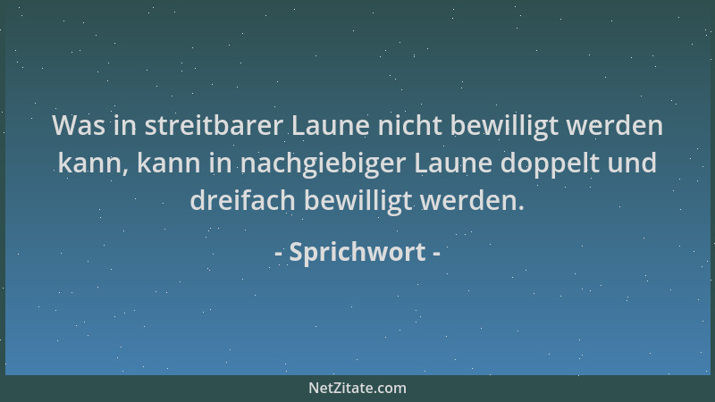 Sprichwort - Was in streitbarer Laune nicht bewilligt werden kann, kann in nachgiebiger Laune doppelt und dreifach bewillig...