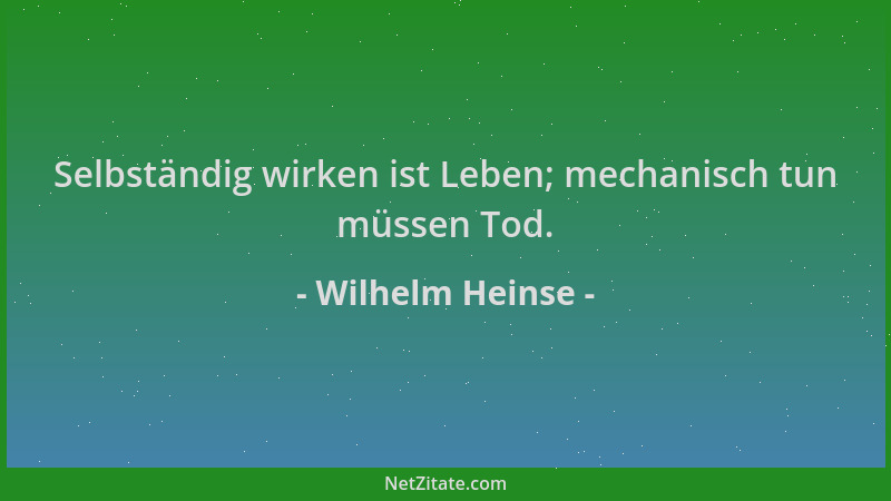 Wilhelm Heinse - Selbständig wirken ist Leben; mechanisch tun müssen Tod....