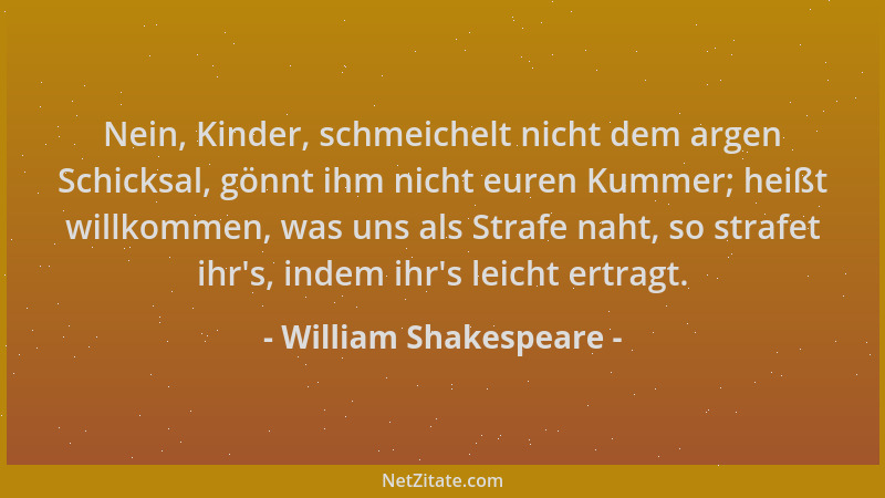 William Shakespeare - Nein, Kinder, schmeichelt nicht dem argen Schicksal, gönnt ihm nicht euren Kummer; heißt willkommen,...