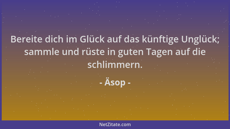 Äsop - Bereite dich im Glück auf das künftige Unglück; sammle und rüste in guten Tagen auf die schlimmern....