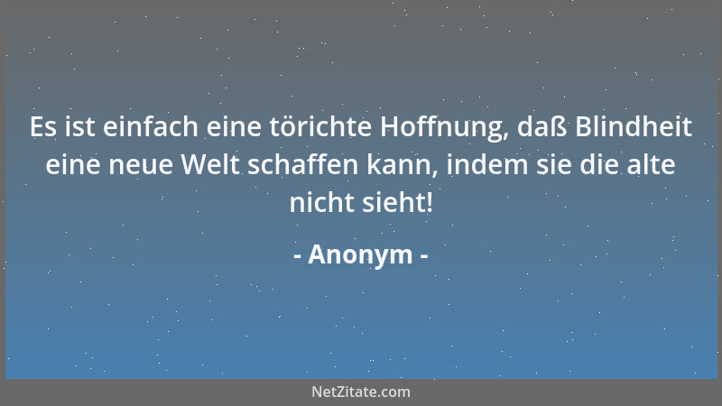 Anonym - Es ist einfach eine törichte Hoffnung, daß Blindheit eine neue Welt schaffen kann, indem sie die alte nicht sieht!...