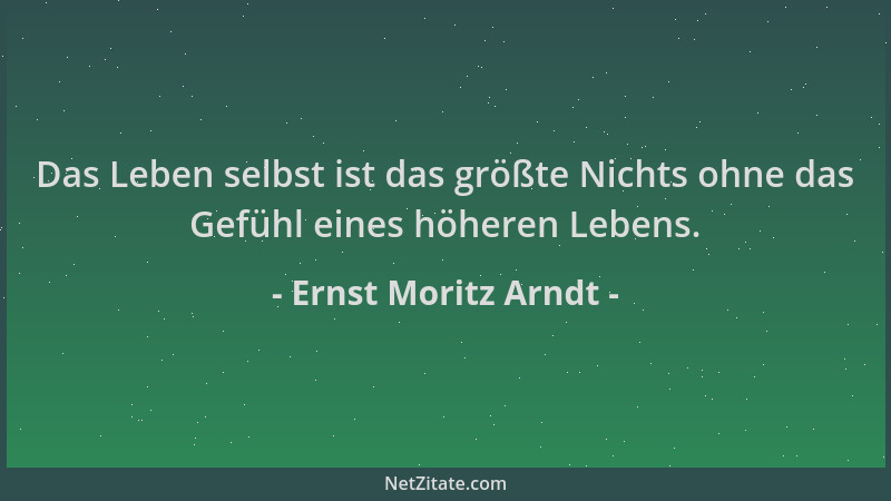 Ernst Moritz Arndt - Das Leben selbst ist das größte Nichts ohne das Gefühl eines höheren Lebens....